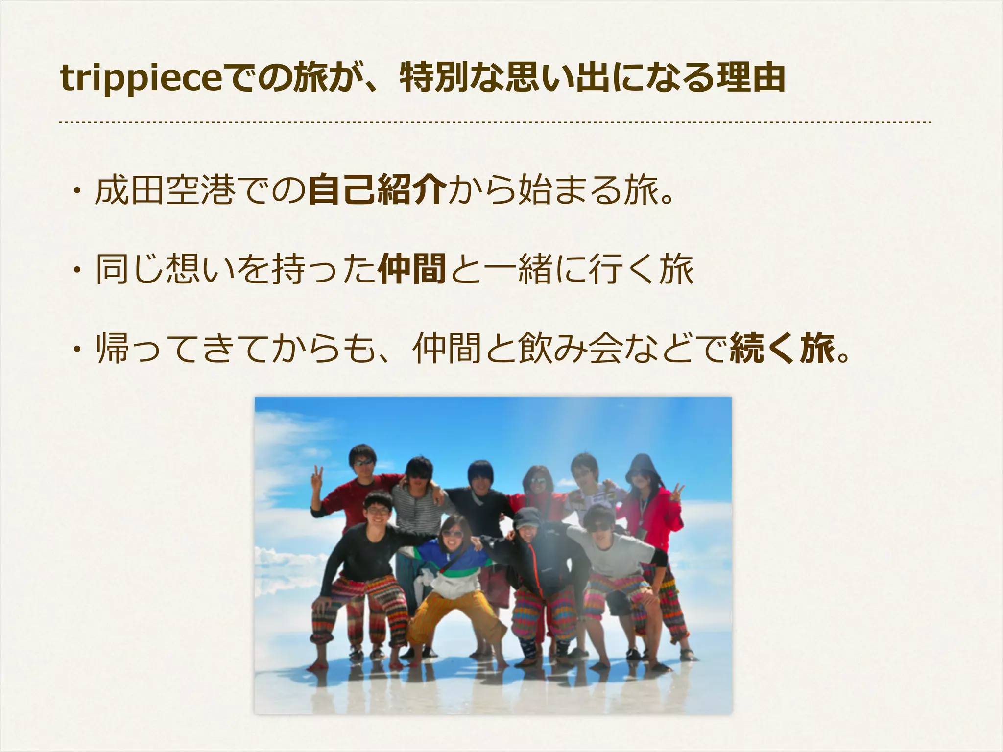 trippieceでの旅が、特別な思い出になる理理由
・成⽥田空港での⾃自⼰己紹介から始まる旅。
・同じ想いを持った仲間と⼀一緒に⾏行行く旅
・帰ってきてからも、仲間と飲み会などで続く旅。

 