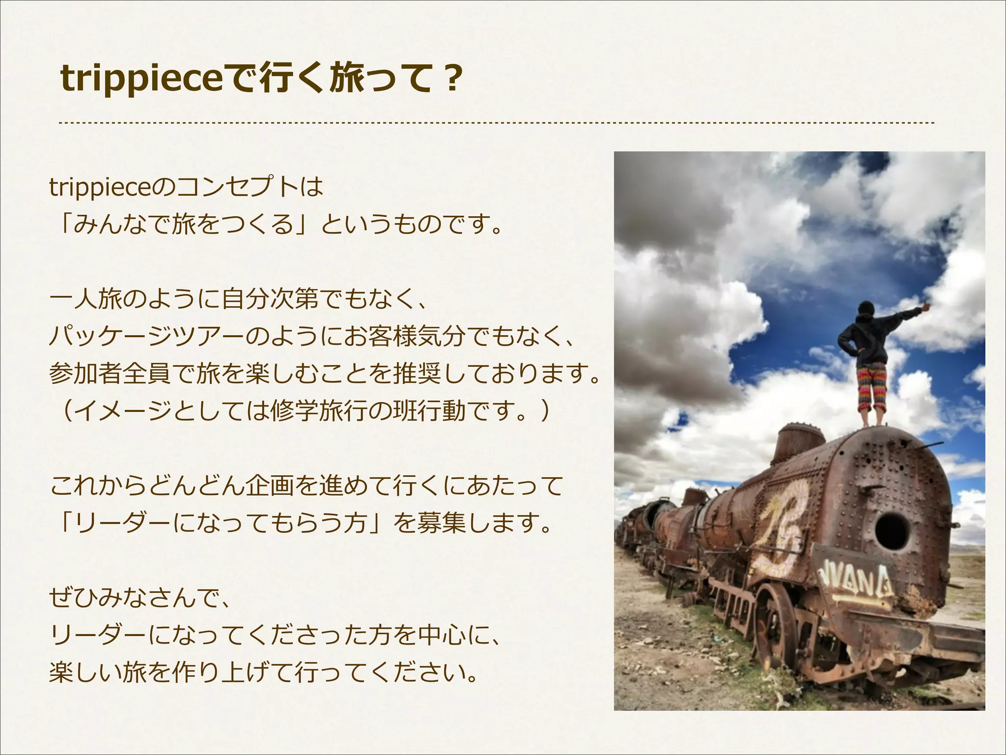 trippieceで⾏行行く旅って？
trippieceのコンセプトは
「みんなで旅をつくる」というものです。
⼀一⼈人旅のように⾃自分次第でもなく、
パッケージツアーのようにお客様気分でもなく、
参加者全員で旅を楽しむことを推奨しております。
（イメージとしては修学旅⾏行行の班⾏行行動です。）
これからどんどん企画を進めて⾏行行くにあたって
「リーダーになってもらう⽅方」を募集します。
ぜひみなさんで、
リーダーになってくださった⽅方を中⼼心に、
楽しい旅を作り上げて⾏行行ってください。

 