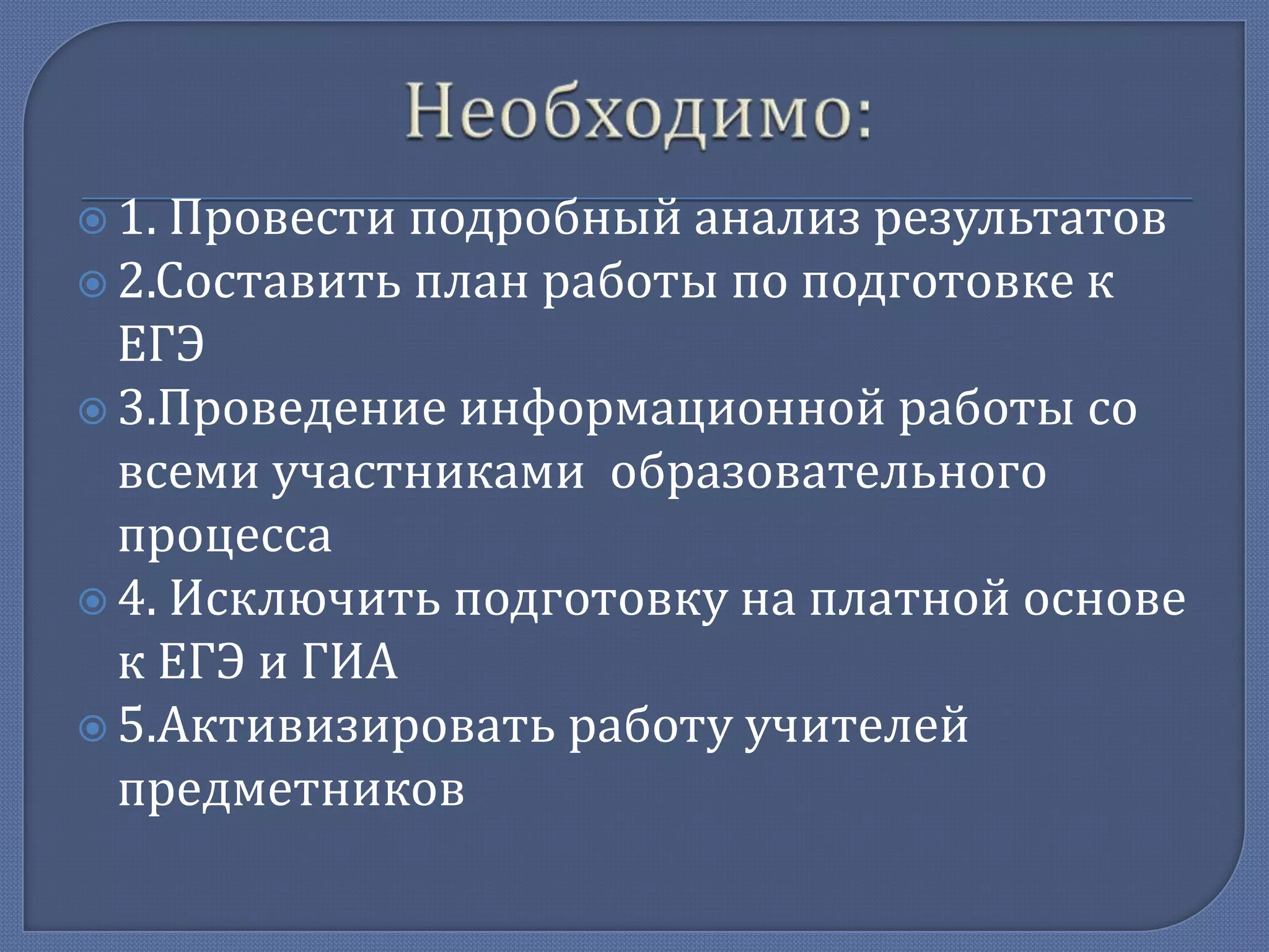  1.

Провести подробный анализ результатов
 2.Составить план работы по подготовке к
ЕГЭ
 3.Проведение информационной работы со
всеми участниками образовательного
процесса
 4. Исключить подготовку на платной основе
к ЕГЭ и ГИА
 5.Активизировать работу учителей
предметников

 