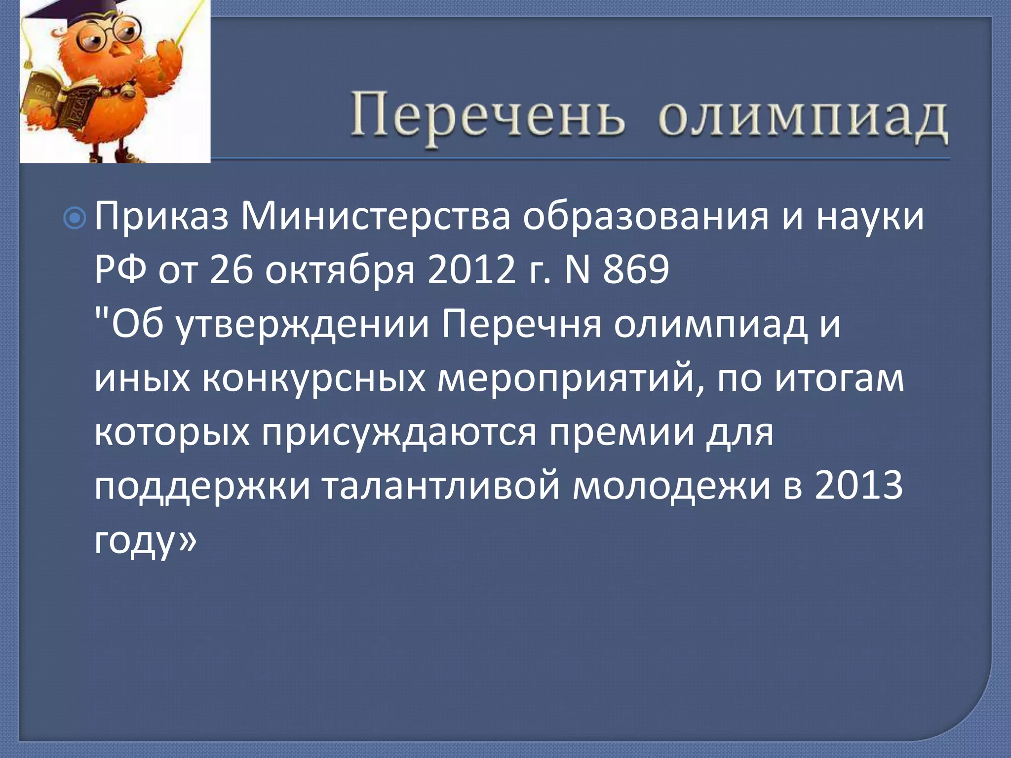  Приказ

Министерства образования и науки
РФ от 26 октября 2012 г. N 869
"Об утверждении Перечня олимпиад и
иных конкурсных мероприятий, по итогам
которых присуждаются премии для
поддержки талантливой молодежи в 2013
году»

 