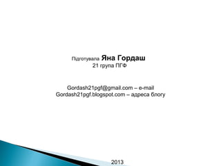 Підготувала

Яна Гордаш

21 група ПГФ

Gordash21pgf@gmail.com – e-mail
Gordash21pgf.blogspot.com – адреса блогу

2013

 