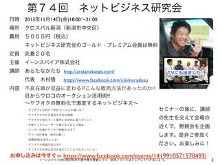 第７４回 ネットビジネス研究会
日時 2013年11月14日(金)18:00∼21:00
場所 クロスパル新潟（新潟市中央区）
費用 ５０００円（税込）
   ネットビジネス研究会のゴールド・プレミアム会員は無料
定員 先着２０名
主催 イーンスパイア株式会社
講師 あらたなかたち http://aratanakatati.com/
   代表 木村悟

https://www.facebook.com/s.kimuradesu

内容 不良在庫が収益に変わる!?こんな販売方法があったのか!!
   目からウロコのオークション活用術!!
   ∼ヤフオクの無料化で激変するネットビジネス∼
・ヤフオクとは何か？他ECモールとの違いは？
・ヤフオクでわかる商品の本当の価値
・ヤフオクが他のネット販売と決定的に違うポイント
・今後ヤフオクユーザーが増えるであろう理由
・ユーザー目線がヤフオク物販のカギ？
・ヤフーのIT革命 時代が動く!
・消費税8%を逆手にとる!
・ヤフオクの常識が変わる!?

セミナーの後に、講師
の先生を交えて会場の
近くで、懇親会を企画
します。是非ご参加く
ださい。お楽しみに！

・ヤフオクの利用は世代を超えてここまで広がっている！

https://www.facebook.com/events/1419910571570493/
イーンスパイア(株) 横田秀珠の著作権を尊重しつつ、是非ノウハウはシェアして行きましょう。

お申し込みは今すぐ

2

 