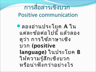 การสื่อสารเชิงบวก
Positive communication
ลองอ่า นประโยค A ใน

แต่ล ะข้อ ต่อ ไปนี้ แล้ว ลอง
ดูว ่า การใช้ภ าษาเชิง
บวก (positive
language) ในประโยค B
ให้ค วามรู้ส ึก เชิง บวก
หรือ น่า ฟัง กว่า อย่า งไร

 