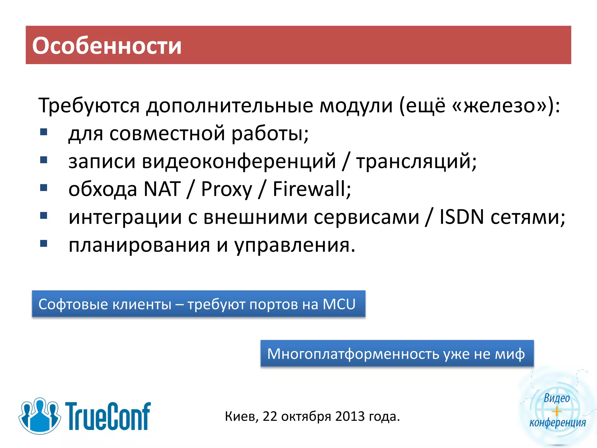 Особенности
Требуются дополнительные модули (ещё «железо»):
 для совместной работы;
 записи видеоконференций / трансляций;
 обхода NAT / Proxy / Firewall;
 интеграции с внешними сервисами / ISDN сетями;
 планирования и управления.
Софтовые клиенты – требуют портов на MCU
Многоплатформенность уже не миф

Киев, 22 октября 2013 года.

 
