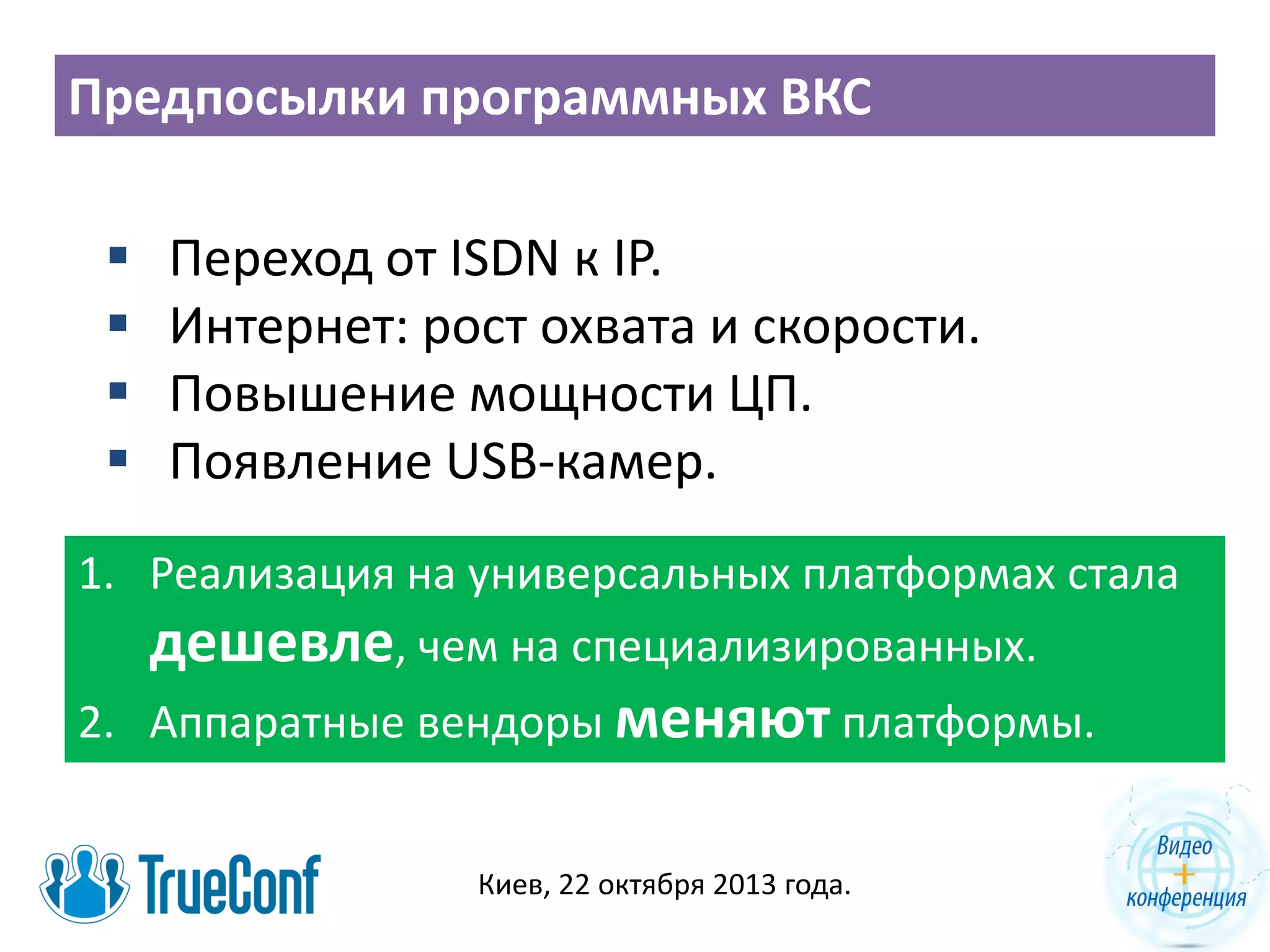 Предпосылки программных ВКС





Переход от ISDN к IP.
Интернет: рост охвата и скорости.
Повышение мощности ЦП.
Появление USB-камер.

1. Реализация на универсальных платформах стала
дешевле, чем на специализированных.

2. Аппаратные вендоры меняют платформы.
Киев, 22 октября 2013 года.

 