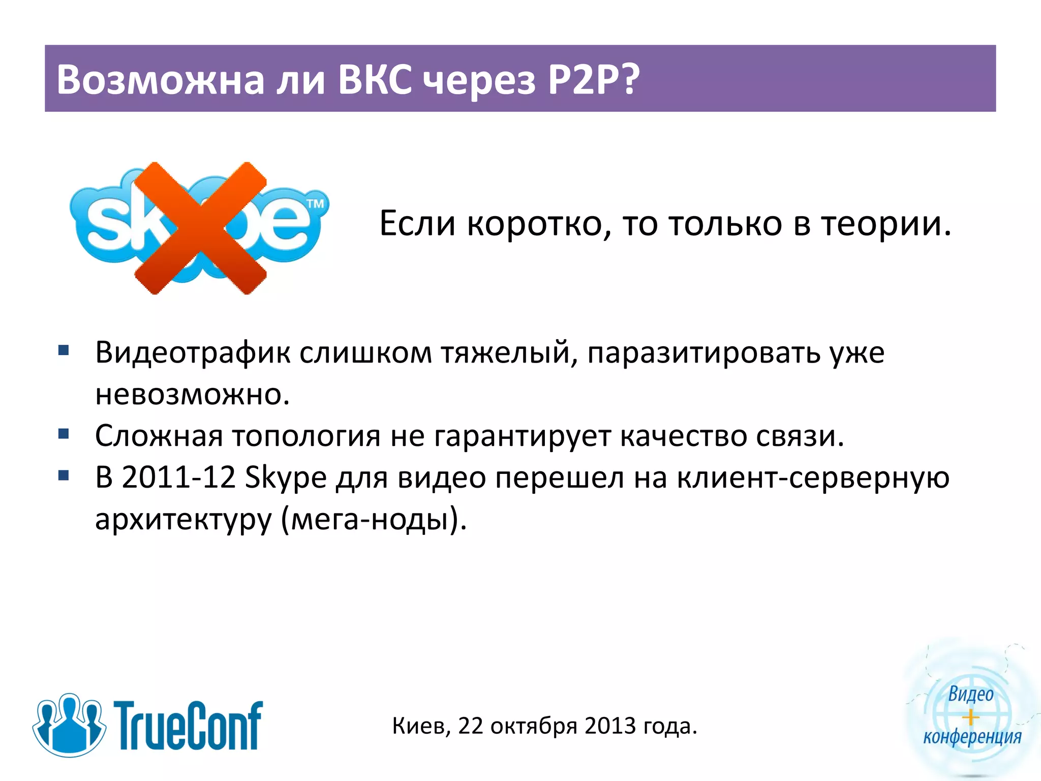 Возможна ли ВКС через P2P?
Если коротко, то только в теории.
 Видеотрафик слишком тяжелый, паразитировать уже
невозможно.
 Сложная топология не гарантирует качество связи.
 В 2011-12 Skype для видео перешел на клиент-серверную
архитектуру (мега-ноды).

Киев, 22 октября 2013 года.

 