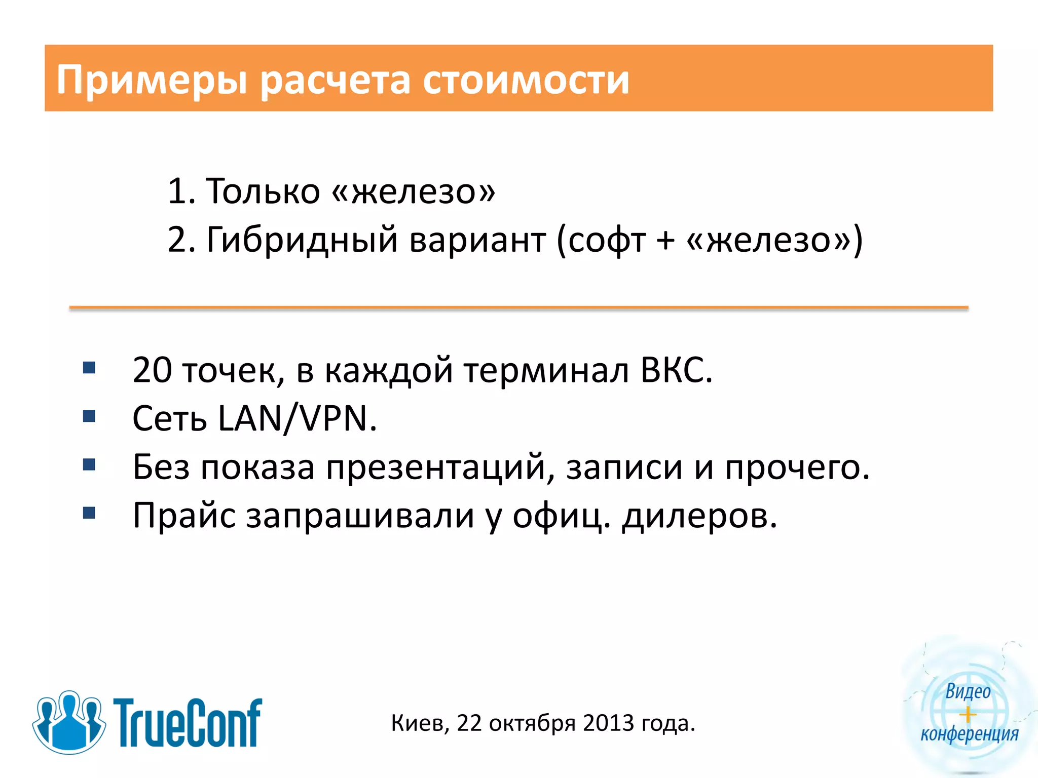 Примеры расчета стоимости
1. Только «железо»
2. Гибридный вариант (софт + «железо»)





20 точек, в каждой терминал ВКС.
Сеть LAN/VPN.
Без показа презентаций, записи и прочего.
Прайс запрашивали у офиц. дилеров.

Киев, 22 октября 2013 года.

 