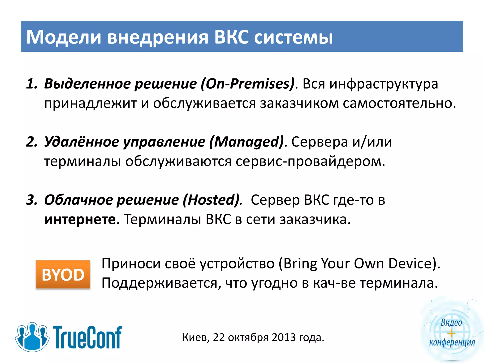 Модели внедрения ВКС системы
1. Выделенное решение (On-Premises). Вся инфраструктура
принадлежит и обслуживается заказчиком самостоятельно.
2. Удалённое управление (Managed). Сервера и/или
терминалы обслуживаются сервис-провайдером.
3. Облачное решение (Hosted). Сервер ВКС где-то в
интернете. Терминалы ВКС в сети заказчика.

BYOD

Приноси своё устройство (Bring Your Own Device).
Поддерживается, что угодно в кач-ве терминала.
Киев, 22 октября 2013 года.

 