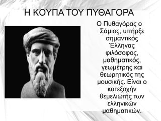 H KOYΠΑ ΤΟΥ ΠΥΘΑΓΟΡΑ
Ο Πυθαγόρας ο
Σάμιος, υπήρξε
σημαντικός
Έλληνας
φιλόσοφος,
μαθηματικός,
γεωμέτρης και
θεωρητικός της
μουσικής. Είναι ο
κατεξοχήν
θεμελιωτής των
ελληνικών
μαθηματικών.

 