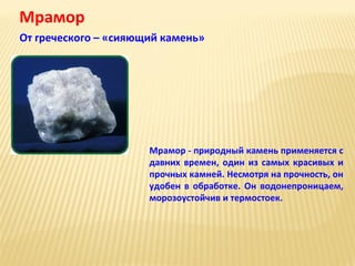 Мрамор
От греческого – «сияющий камень»

Мрамор - природный камень применяется с
давних времен, один из самых красивых и
прочных камней. Несмотря на прочность, он
удобен в обработке. Он водонепроницаем,
морозоустойчив и термостоек.

 