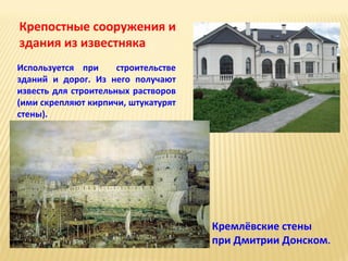 Крепостные сооружения и
здания из известняка
Используется при
строительстве
зданий и дорог. Из него получают
известь для строительных растворов
(ими скрепляют кирпичи, штукатурят
стены).

Кремлёвские стены
при Дмитрии Донском.

 