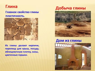 Глина
Главное свойство глины
пластичность.

Добыча глины

Дом из глины
Из глины делают кирпичи,
черепицу для крыш, посуду,
облицовочную плитку, вазы,
цветочные горшки.

 