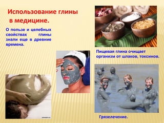 Использование глины
в медицине.
О пользе и целебных
свойствах
глины
знали еще в древние
времена.
Пищевая глина очищает
организм от шлаков, токсинов.

Грязелечение.

 