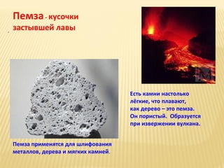 Пемза - кусочки
.

застывшей лавы

Есть камни настолько
лёгкие, что плавают,
как дерево – это пемза.
Он пористый. Образуется
при извержении вулкана.
Пемза применятся для шлифования
металлов, дерева и мягких камней.

 