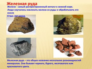 Железная руда

Железо - самый распространенный металл в земной коре.
Люди научились извлекать железо из руды и обрабатывать его
около
4 тыс. лет назад.

Железная руда – это общее название нескольких разновидностей
минералов. Они бывают черного, бурого, желтоватого или
красноватого цвета.

 