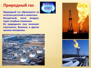 Природный газ
Природный газ образовался из
остатков растений и животных.
Бесцветный, легче воздуха.
горит голубым пламенем.
Из природного газа получают
пластмассы. Волокна, и другие
ценные материалы.

 