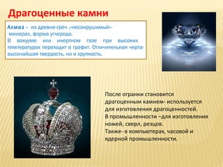 Драгоценные камни
Алмаз - из древне-греч .«несокрушимый»минерал, форма углерода.
В вакууме или инертном газе при высоких
температурах переходит в графит. Отличительная чертавысочайшая твердость, но и хрупкость.

После огранки становится
драгоценным камнем- используется
для изготовления драгоценностей.
В промышленности –для изготовления
ножей, сверл, резцов.
Также- в компьютерах, часовой и
ядерной промышленности.

 