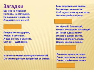 Загадки

Без неё не побежит
Ни такси, ни мотоцикл,
Не поднимется ракета.
Отгадайте, что же это?
Нефть

Если встретишь на дороге,
То увязнут сильно ноги.
Чтоб сделать миску или вазу Она понадобится сразу.
Глина

Покрывают им дороги,
Улицы в селеньях,
А ещё он есть в цементе.
Сам он — удобрение.

Он чёрный, блестящий,
Людям помощник настоящий.
Он несёт в дома тепло,
От него в домах светло,
Помогает плавить стали,
Делать краски и эмали.

Известняк

Каменный уголь

На кухне у мамы помощник отличный,
Он синим цветком расцветает от спичек.

Он очень нужен детворе,
Он на дорожках во дворе,
Он на стройке и на пляже
Песок

 