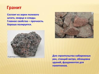 Гранит
Состоит из зерен полевого
шпата, кварца и слюды.
Главное свойство – прочность.
Хорошо полируется.

Для строительства набережных
рек, станций метро, облицовка
зданий, фундаментов для
памятников.

 