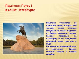 Памятник Петру I
в Санкт-Петербурге

Памятник
установлен
на
гранитной скале, которую 400
человек
много
месяцев
вырубали из скалы недалеко
от берега Финского залива.
Камень
погрузили
на
платформу и по специально
созданной колее покатили к
воде.
Погрузили на громадный плот
из толстенных
брёвен,
который тащили 2 боевых
корабля.

 
