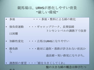 競馬場は、URHSが悪化しやすい背景
~厳しい環境~
• 多湿
• 強負荷運動

・・・多湿・敷料による蹄の軟化
・・・ギャロップワーク、長期装蹄
トレセンレベルの調教下で改善

は困難
• 加齢性変化

・・・古馬はURHSになりやすい

• 勝負鉄
ら

・・・絶対に過削・落鉄が許されない状況か

過長蹄・短い鉄尾になりがち。
• 調教師の要望 ・・・｢蹄を大きくしてくれ｣
盤の大きな蹄の概念は伸びたつ

 