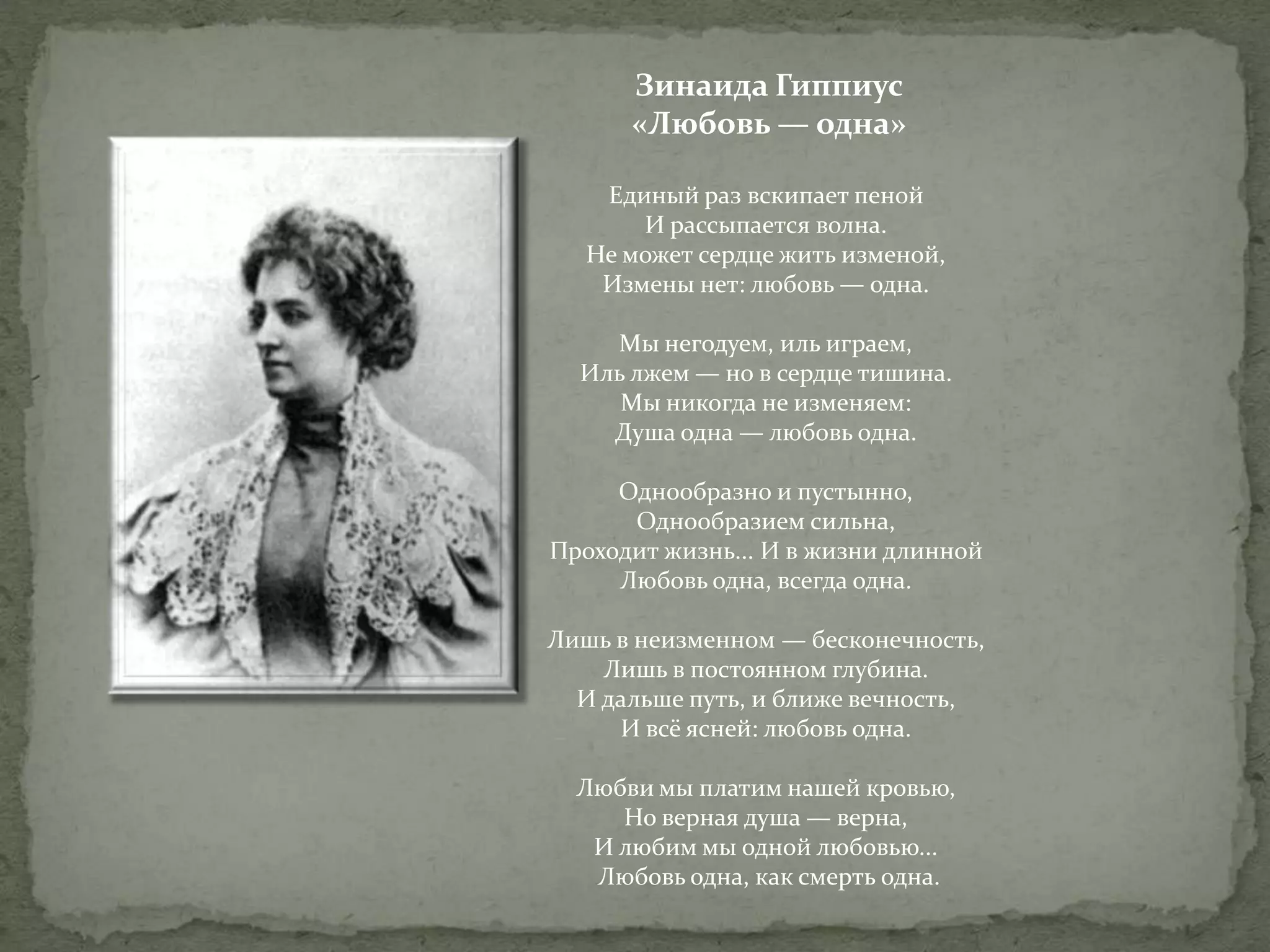 Зинаида Гиппиус
«Любовь — одна»
Единый раз вскипает пеной
И рассыпается волна.
Не может сердце жить изменой,
Измены нет: любовь — одна.
Мы негодуем, иль играем,
Иль лжем — но в сердце тишина.
Мы никогда не изменяем:
Душа одна — любовь одна.
Однообразно и пустынно,
Однообразием сильна,
Проходит жизнь... И в жизни длинной
Любовь одна, всегда одна.
Лишь в неизменном — бесконечность,
Лишь в постоянном глубина.
И дальше путь, и ближе вечность,
И всё ясней: любовь одна.
Любви мы платим нашей кровью,
Но верная душа — верна,
И любим мы одной любовью...
Любовь одна, как смерть одна.

 
