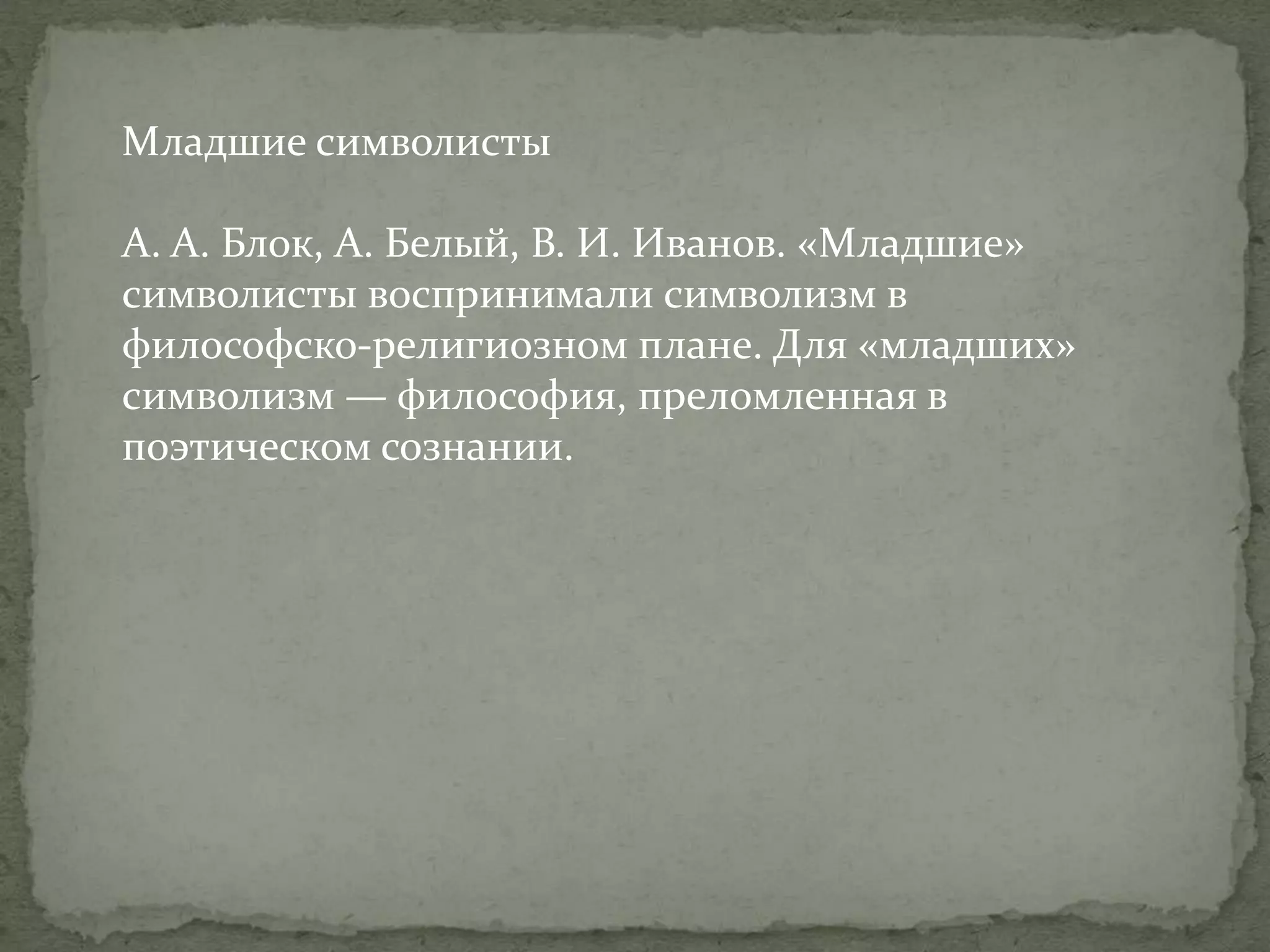 Младшие символисты
А. А. Блок, А. Белый, В. И. Иванов. «Младшие»
символисты воспринимали символизм в
философско-религиозном плане. Для «младших»
символизм — философия, преломленная в
поэтическом сознании.

 