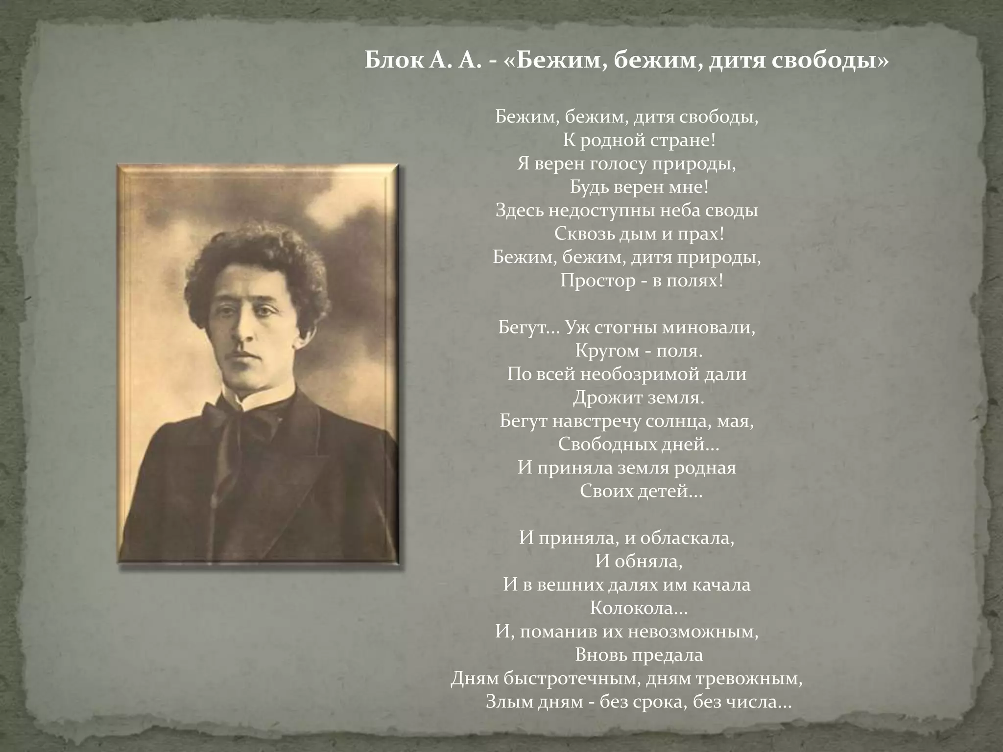 Блок А. А. - «Бежим, бежим, дитя свободы»
Бежим, бежим, дитя свободы,
К родной стране!
Я верен голосу природы,
Будь верен мне!
Здесь недоступны неба своды
Сквозь дым и прах!
Бежим, бежим, дитя природы,
Простор - в полях!
Бегут... Уж стогны миновали,
Кругом - поля.
По всей необозримой дали
Дрожит земля.
Бегут навстречу солнца, мая,
Свободных дней...
И приняла земля родная
Своих детей...
И приняла, и обласкала,
И обняла,
И в вешних далях им качала
Колокола...
И, поманив их невозможным,
Вновь предала
Дням быстротечным, дням тревожным,
Злым дням - без срока, без числа...

 