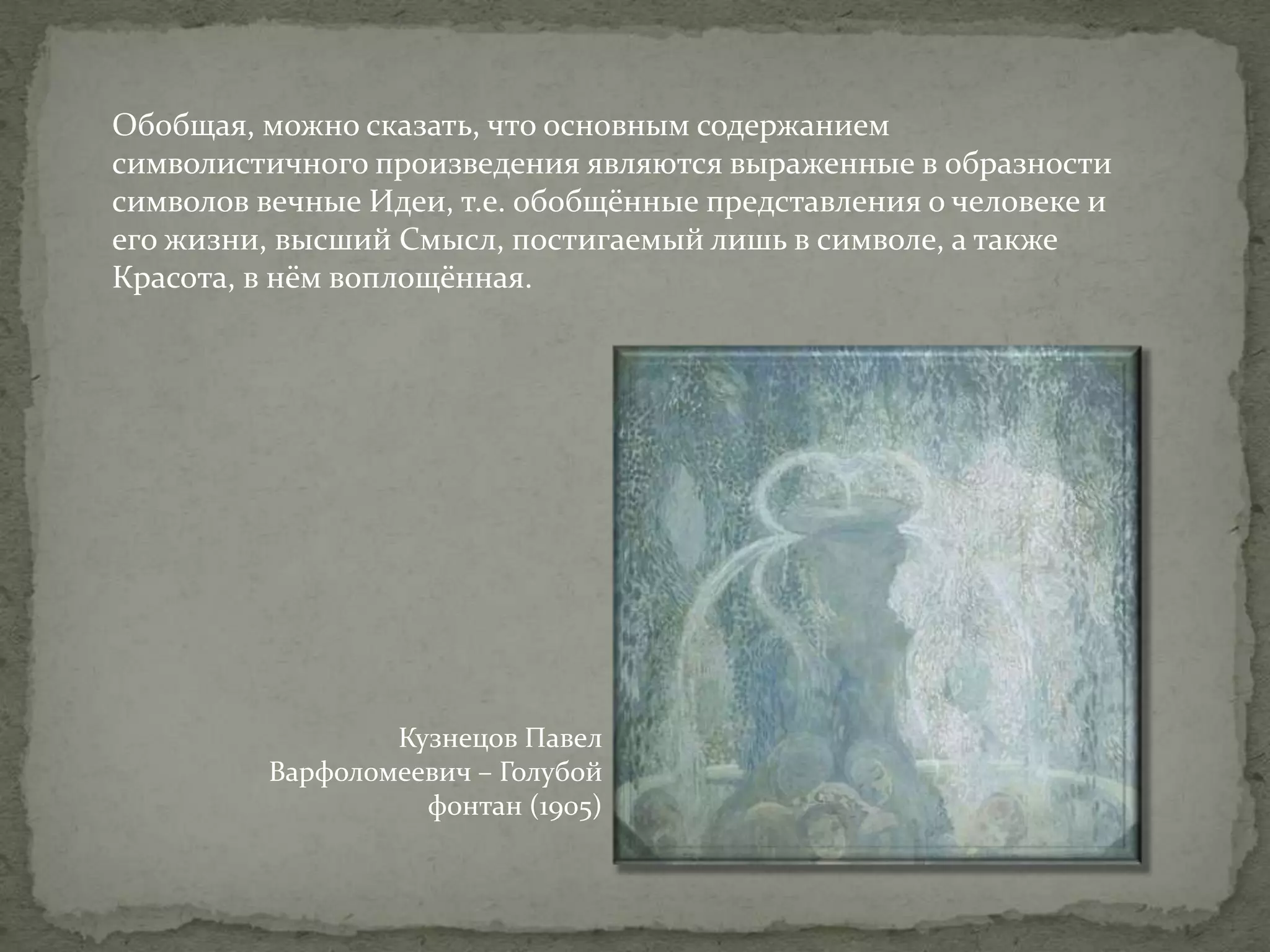 Обобщая, можно сказать, что основным содержанием
символистичного произведения являются выраженные в образности
символов вечные Идеи, т.е. обобщённые представления о человеке и
его жизни, высший Смысл, постигаемый лишь в символе, а также
Красота, в нём воплощённая.

Кузнецов Павел
Варфоломеевич – Голубой
фонтан (1905)

 