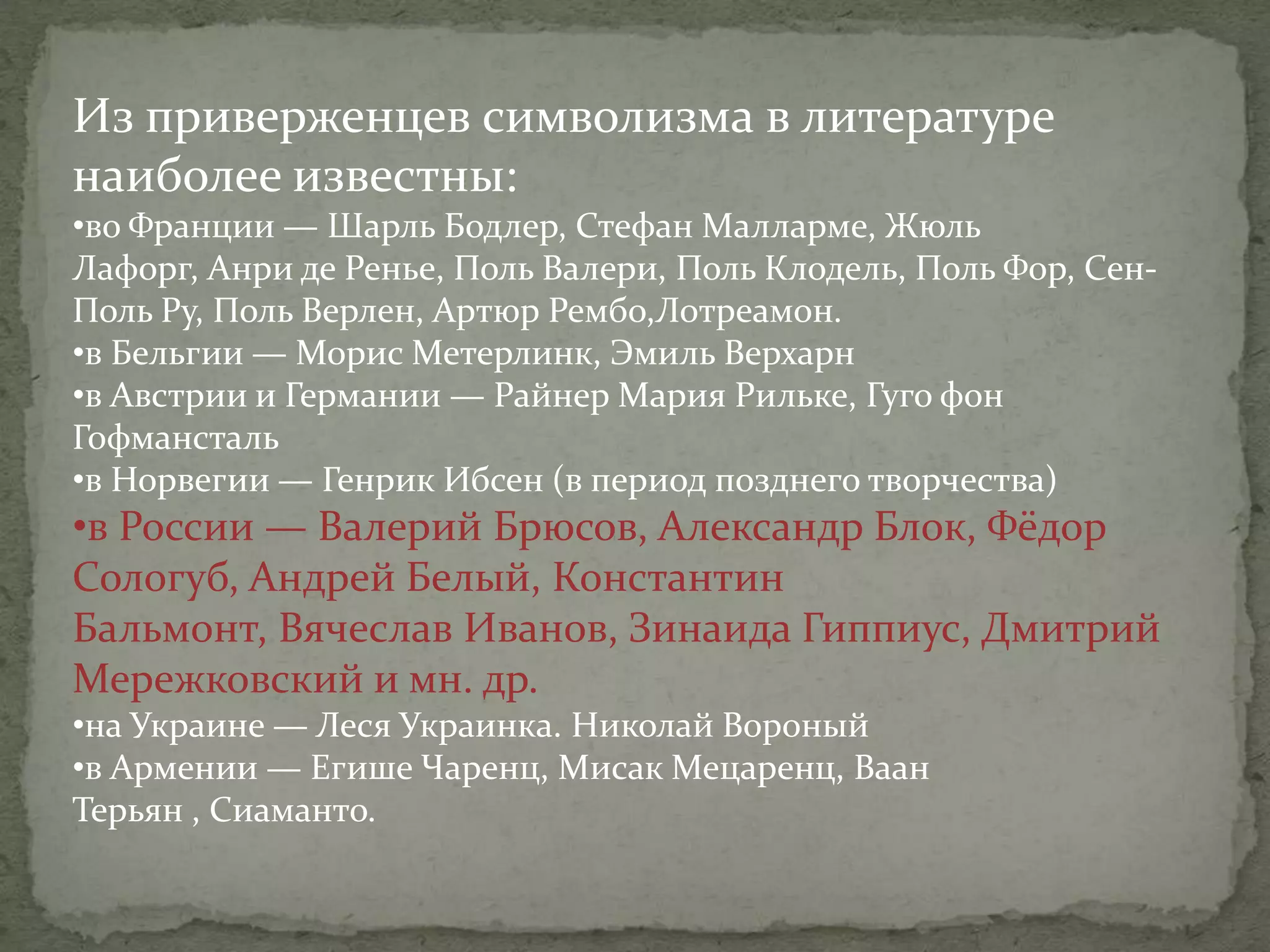 Из приверженцев символизма в литературе
наиболее известны:
•во Франции — Шарль Бодлер, Стефан Малларме, Жюль
Лафорг, Анри де Ренье, Поль Валери, Поль Клодель, Поль Фор, СенПоль Ру, Поль Верлен, Артюр Рембо,Лотреамон.
•в Бельгии — Морис Метерлинк, Эмиль Верхарн
•в Австрии и Германии — Райнер Мария Рильке, Гуго фон
Гофмансталь
•в Норвегии — Генрик Ибсен (в период позднего творчества)

•в России — Валерий Брюсов, Александр Блок, Фёдор
Сологуб, Андрей Белый, Константин
Бальмонт, Вячеслав Иванов, Зинаида Гиппиус, Дмитрий
Мережковский и мн. др.
•на Украине — Леся Украинка. Николай Вороный
•в Армении — Егише Чаренц, Мисак Мецаренц, Ваан
Терьян , Сиаманто.

 
