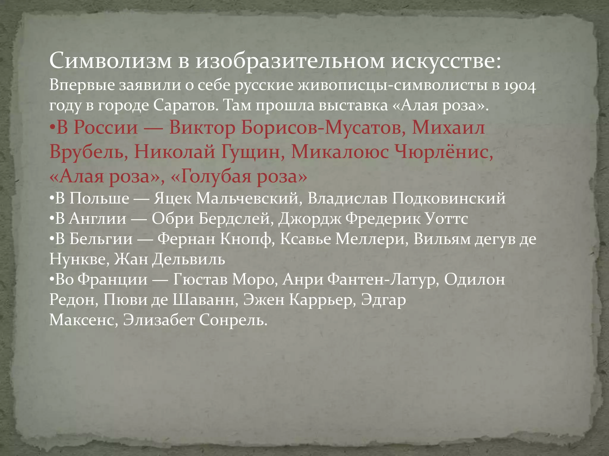 Символизм в изобразительном искусстве:
Впервые заявили о себе русские живописцы-символисты в 1904
году в городе Саратов. Там прошла выставка «Алая роза».

•В России — Виктор Борисов-Мусатов, Михаил
Врубель, Николай Гущин, Микалоюс Чюрлёнис,
«Алая роза», «Голубая роза»
•В Польше — Яцек Мальчевский, Владислав Подковинский
•В Англии — Обри Бердслей, Джордж Фредерик Уоттс
•В Бельгии — Фернан Кнопф, Ксавье Меллери, Вильям дегув де
Нункве, Жан Дельвиль
•Во Франции — Гюстав Моро, Анри Фантен-Латур, Одилон
Редон, Пюви де Шаванн, Эжен Каррьер, Эдгар
Максенс, Элизабет Сонрель.

 