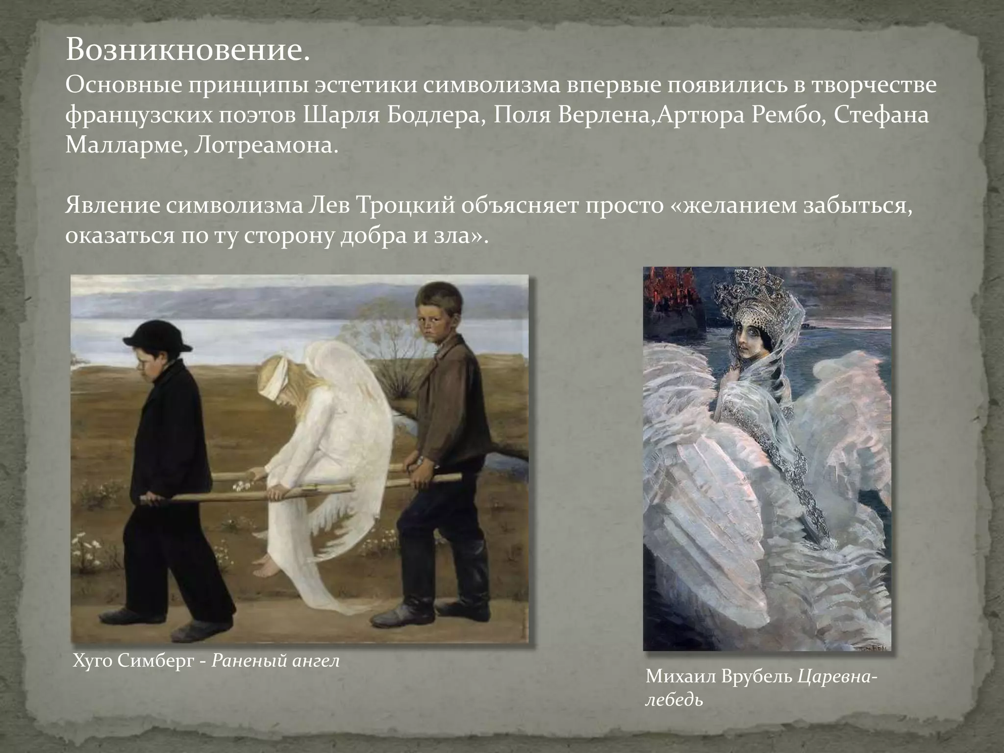 Возникновение.
Основные принципы эстетики символизма впервые появились в творчестве
французских поэтов Шарля Бодлера, Поля Верлена,Артюра Рембо, Стефана
Малларме, Лотреамона.
Явление символизма Лев Троцкий объясняет просто «желанием забыться,
оказаться по ту сторону добра и зла».

Хуго Симберг - Раненый ангел

Михаил Врубель Царевналебедь

 