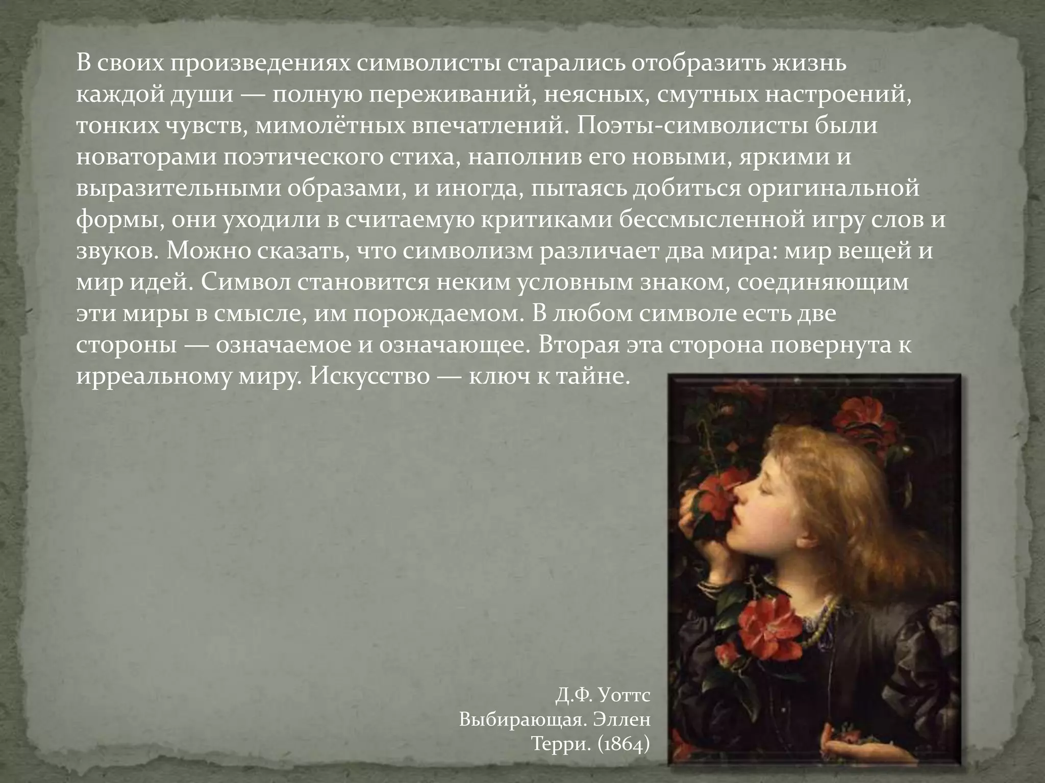 В своих произведениях символисты старались отобразить жизнь
каждой души — полную переживаний, неясных, смутных настроений,
тонких чувств, мимолётных впечатлений. Поэты-символисты были
новаторами поэтического стиха, наполнив его новыми, яркими и
выразительными образами, и иногда, пытаясь добиться оригинальной
формы, они уходили в считаемую критиками бессмысленной игру слов и
звуков. Можно сказать, что символизм различает два мира: мир вещей и
мир идей. Символ становится неким условным знаком, соединяющим
эти миры в смысле, им порождаемом. В любом символе есть две
стороны — означаемое и означающее. Вторая эта сторона повернута к
ирреальному миру. Искусство — ключ к тайне.

Д.Ф. Уоттс
Выбирающая. Эллен
Терри. (1864)

 