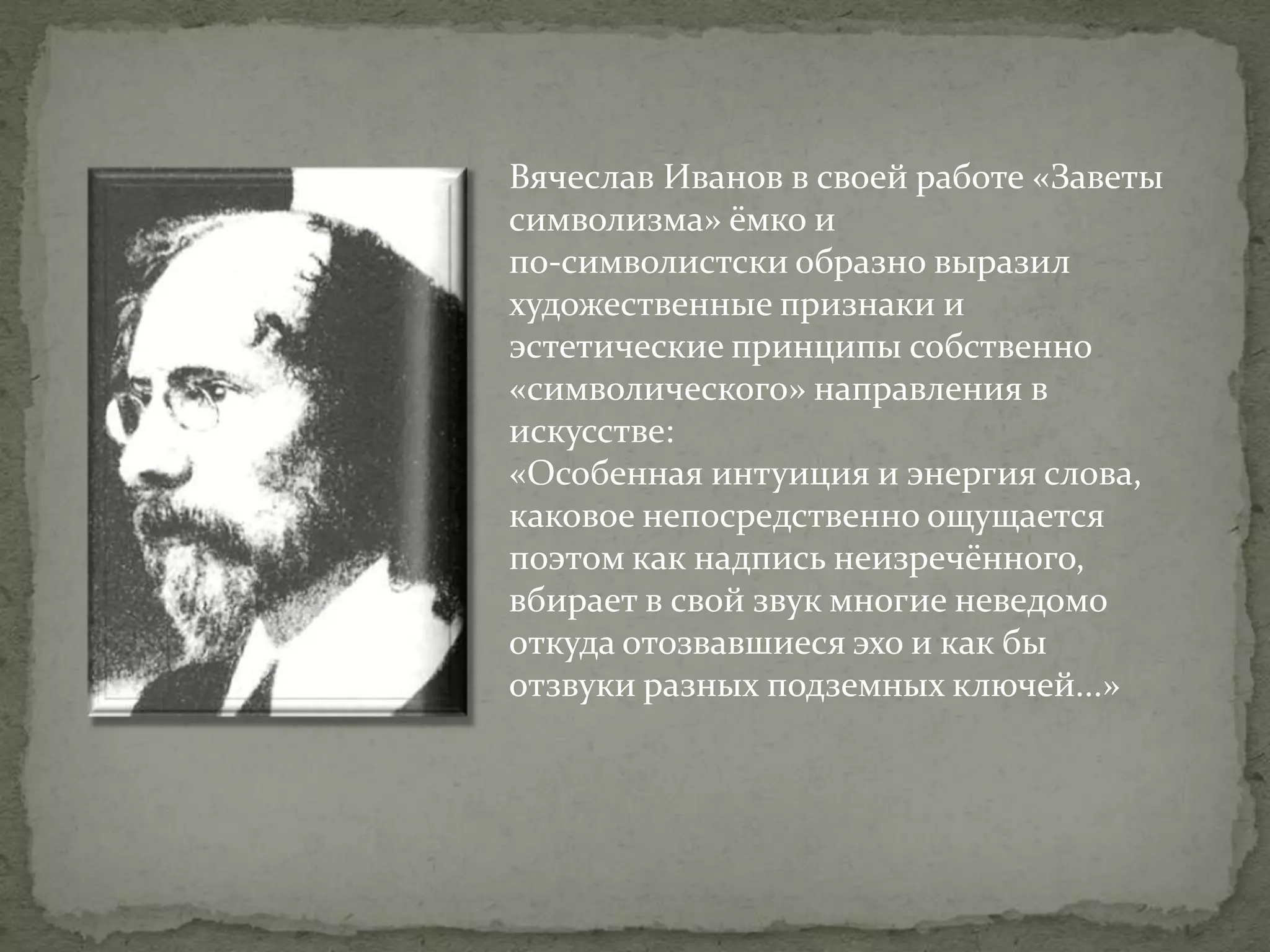 Вячеслав Иванов в своей работе «Заветы
символизма» ёмко и
по-символистски образно выразил
художественные признаки и
эстетические принципы собственно
«символического» направления в
искусстве:
«Особенная интуиция и энергия слова,
каковое непосредственно ощущается
поэтом как надпись неизречённого,
вбирает в свой звук многие неведомо
откуда отозвавшиеся эхо и как бы
отзвуки разных подземных ключей...»

 