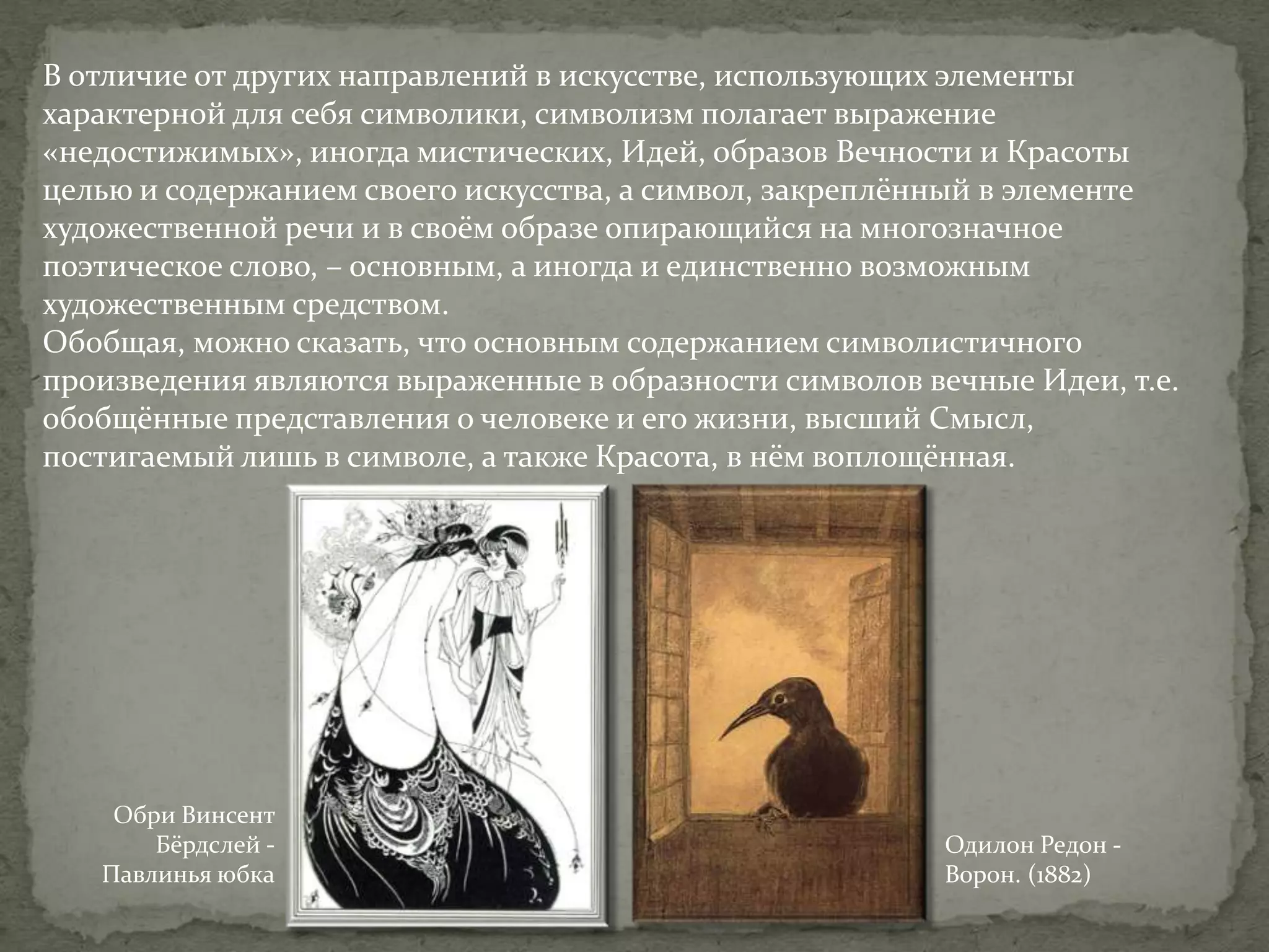 В отличие от других направлений в искусстве, использующих элементы
характерной для себя символики, символизм полагает выражение
«недостижимых», иногда мистических, Идей, образов Вечности и Красоты
целью и содержанием своего искусства, а символ, закреплённый в элементе
художественной речи и в своём образе опирающийся на многозначное
поэтическое слово, – основным, а иногда и единственно возможным
художественным средством.
Обобщая, можно сказать, что основным содержанием символистичного
произведения являются выраженные в образности символов вечные Идеи, т.е.
обобщённые представления о человеке и его жизни, высший Смысл,
постигаемый лишь в символе, а также Красота, в нём воплощённая.

Обри Винсент
Бёрдслей Павлинья юбка

Одилон Редон Ворон. (1882)

 