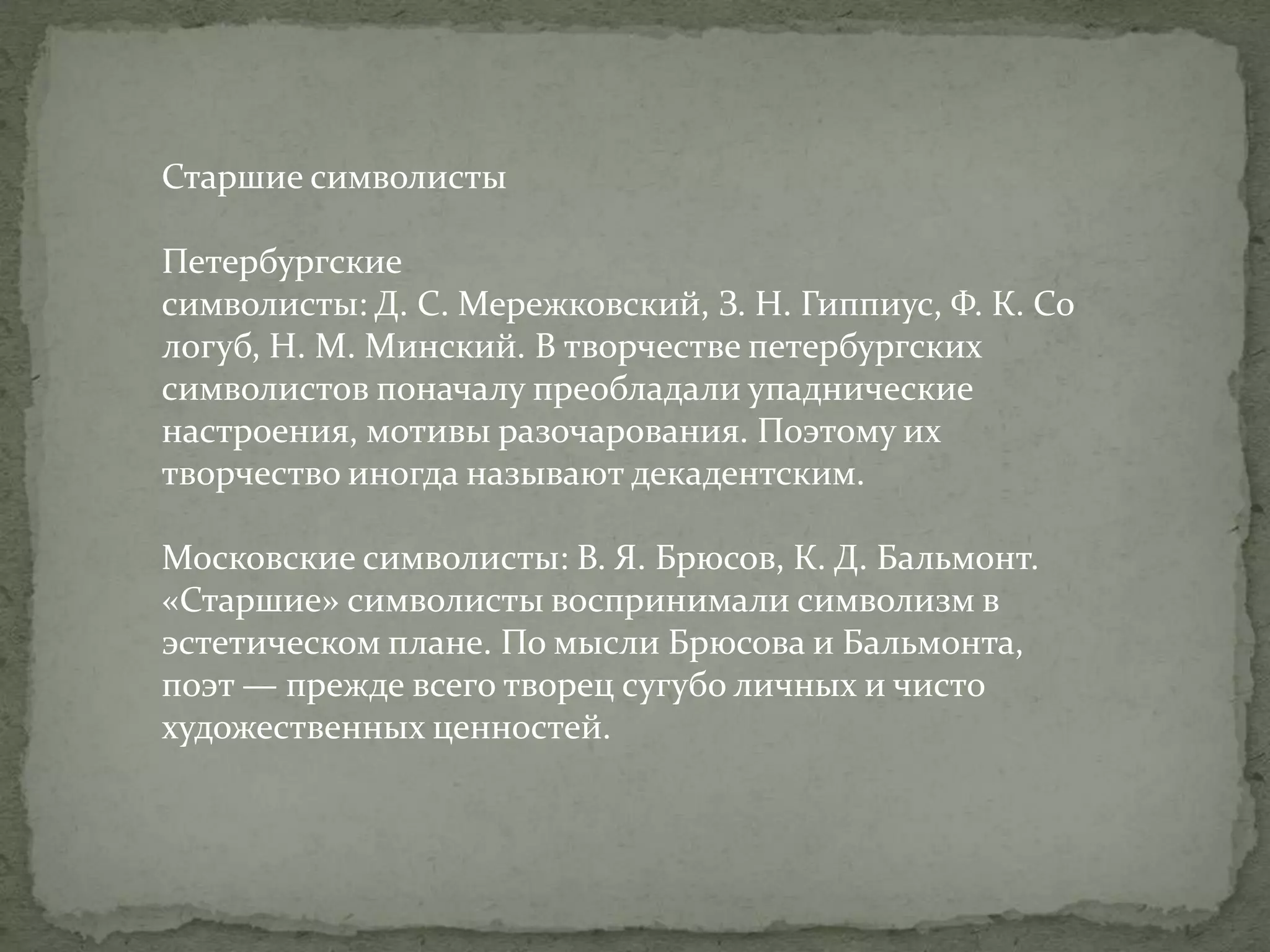 Старшие символисты
Петербургские
символисты: Д. С. Мережковский, З. Н. Гиппиус, Ф. К. Со
логуб, Н. М. Минский. В творчестве петербургских
символистов поначалу преобладали упаднические
настроения, мотивы разочарования. Поэтому их
творчество иногда называют декадентским.
Московские символисты: В. Я. Брюсов, К. Д. Бальмонт.
«Старшие» символисты воспринимали символизм в
эстетическом плане. По мысли Брюсова и Бальмонта,
поэт — прежде всего творец сугубо личных и чисто
художественных ценностей.

 