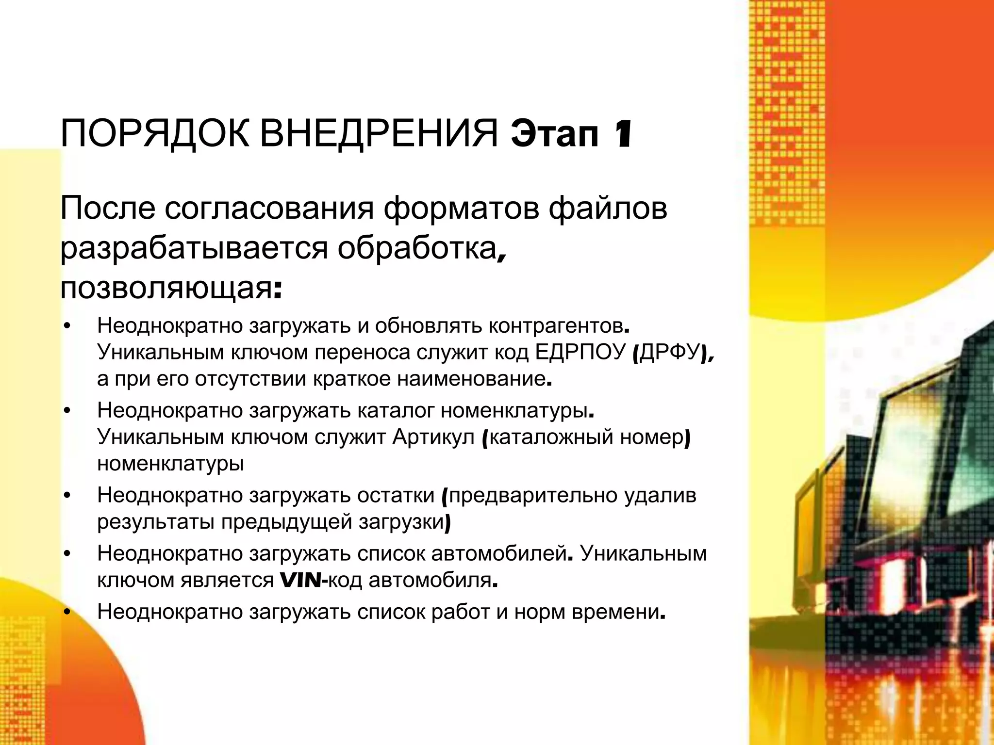 ПОРЯДОК ВНЕДРЕНИЯ Этап 1
После согласования форматов файлов
разрабатывается обработка,
позволяющая:
•

•

•
•
•

Неоднократно загружать и обновлять контрагентов.
Уникальным ключом переноса служит код ЕДРПОУ (ДРФУ),
а при его отсутствии краткое наименование.
Неоднократно загружать каталог номенклатуры.
Уникальным ключом служит Артикул (каталожный номер)
номенклатуры
Неоднократно загружать остатки (предварительно удалив
результаты предыдущей загрузки)
Неоднократно загружать список автомобилей. Уникальным
ключом является VIN-код автомобиля.
Неоднократно загружать список работ и норм времени.

 