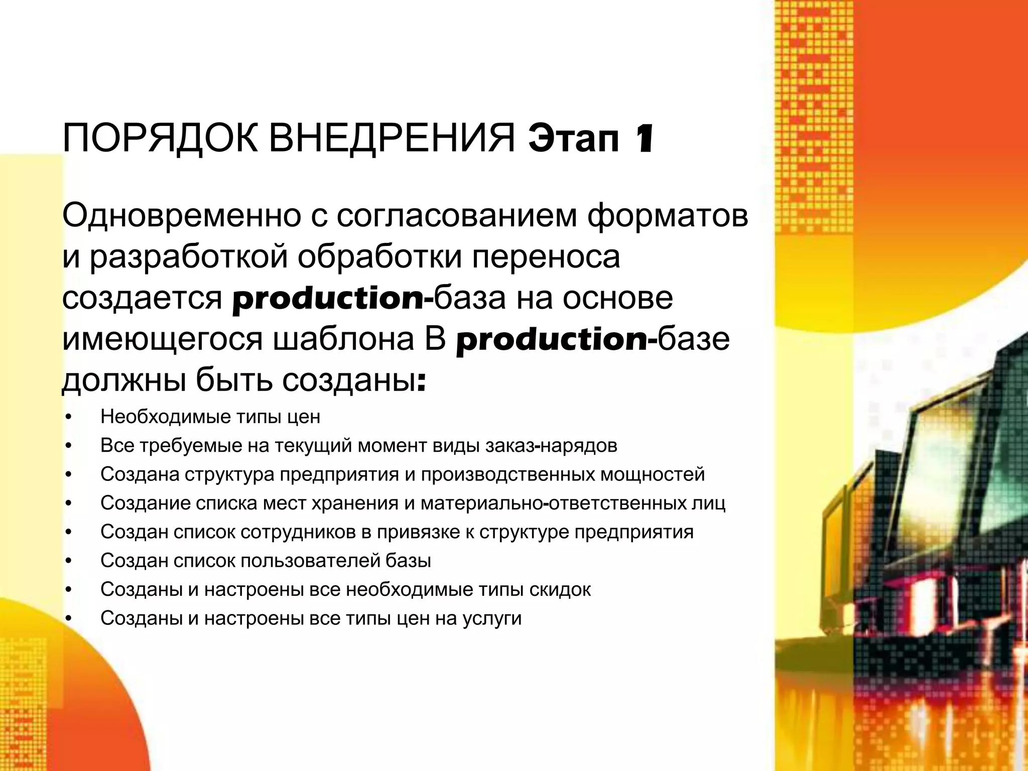 ПОРЯДОК ВНЕДРЕНИЯ Этап 1
Одновременно с согласованием форматов
и разработкой обработки переноса
создается production-база на основе
имеющегося шаблона В production-базе
должны быть созданы:
•
•
•
•
•
•
•
•

Необходимые типы цен
Все требуемые на текущий момент виды заказ-нарядов
Создана структура предприятия и производственных мощностей
Создание списка мест хранения и материально-ответственных лиц
Создан список сотрудников в привязке к структуре предприятия
Создан список пользователей базы
Созданы и настроены все необходимые типы скидок
Созданы и настроены все типы цен на услуги

 
