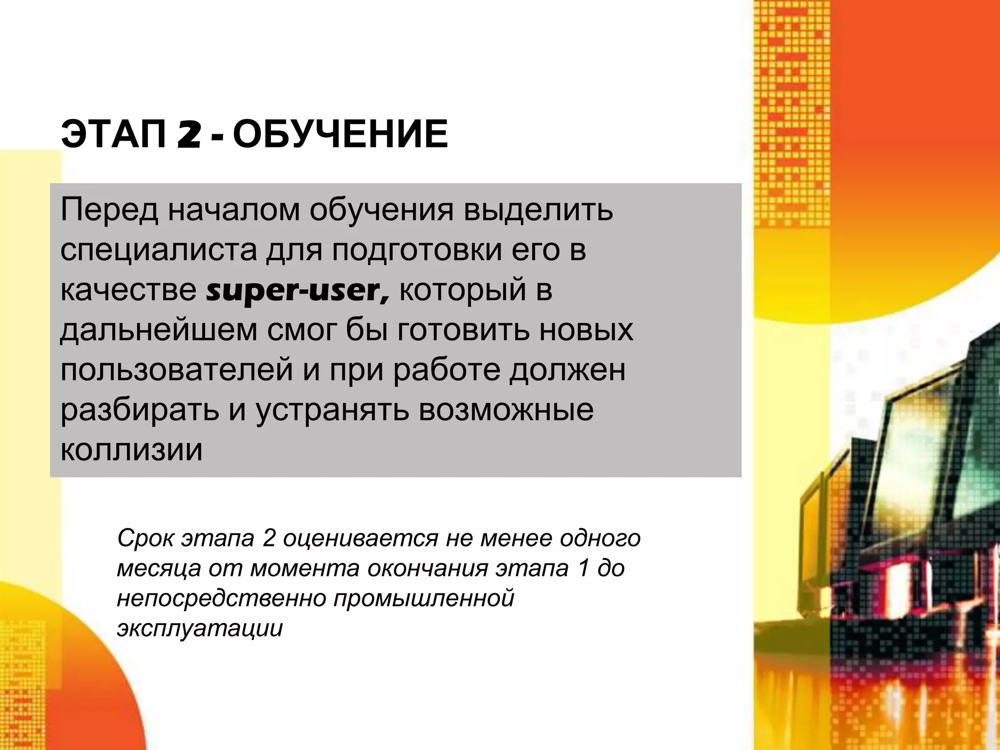 ЭТАП 2 - ОБУЧЕНИЕ
Перед началом обучения выделить
специалиста для подготовки его в
качестве super-user, который в
дальнейшем смог бы готовить новых
пользователей и при работе должен
разбирать и устранять возможные
коллизии
Срок этапа 2 оценивается не менее одного
месяца от момента окончания этапа 1 до
непосредственно промышленной
эксплуатации

 