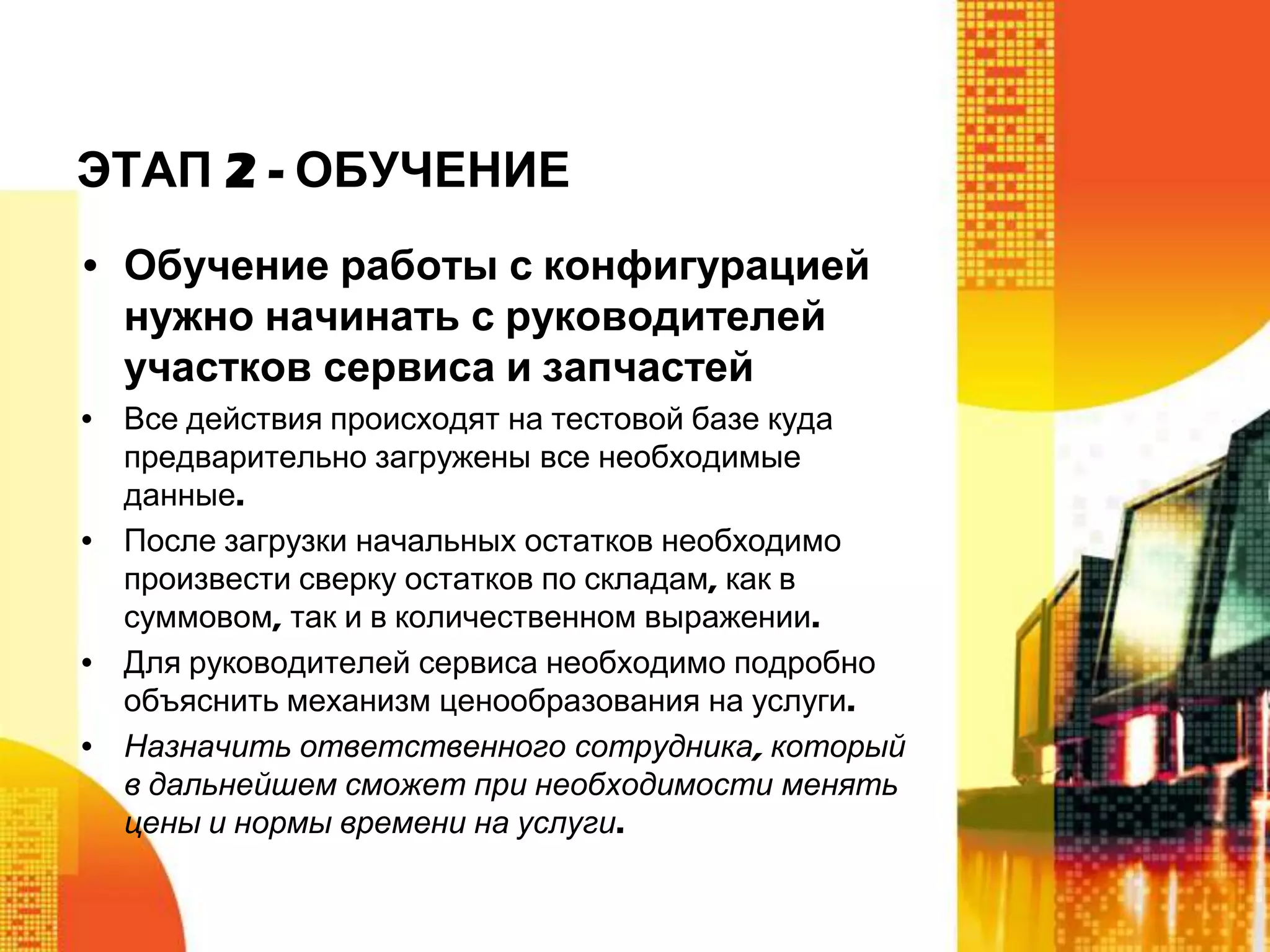 ЭТАП 2 - ОБУЧЕНИЕ
• Обучение работы с конфигурацией
нужно начинать с руководителей
участков сервиса и запчастей
• Все действия происходят на тестовой базе куда
предварительно загружены все необходимые
данные.
• После загрузки начальных остатков необходимо
произвести сверку остатков по складам, как в
суммовом, так и в количественном выражении.
• Для руководителей сервиса необходимо подробно
объяснить механизм ценообразования на услуги.
• Назначить ответственного сотрудника, который
в дальнейшем сможет при необходимости менять
цены и нормы времени на услуги.

 
