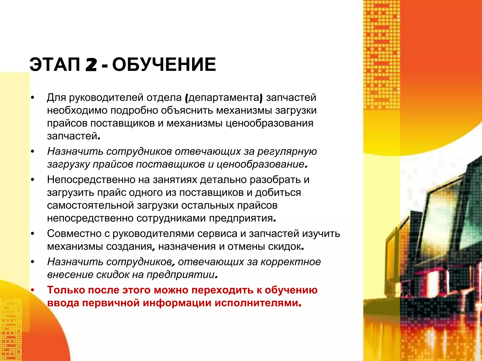 ЭТАП 2 - ОБУЧЕНИЕ
•

•
•

•
•

•

Для руководителей отдела (департамента) запчастей
необходимо подробно объяснить механизмы загрузки
прайсов поставщиков и механизмы ценообразования
запчастей.
Назначить сотрудников отвечающих за регулярную
загрузку прайсов поставщиков и ценообразование.
Непосредственно на занятиях детально разобрать и
загрузить прайс одного из поставщиков и добиться
самостоятельной загрузки остальных прайсов
непосредственно сотрудниками предприятия.
Совместно с руководителями сервиса и запчастей изучить
механизмы создания, назначения и отмены скидок.
Назначить сотрудников, отвечающих за корректное
внесение скидок на предприятии.
Только после этого можно переходить к обучению
ввода первичной информации исполнителями.

 