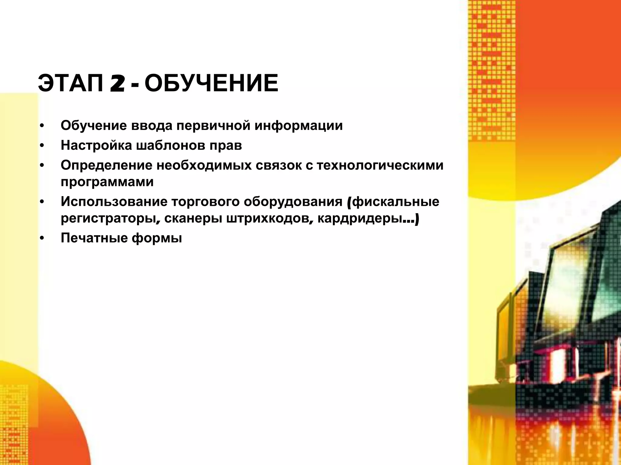 ЭТАП 2 - ОБУЧЕНИЕ
•
•
•
•
•

Обучение ввода первичной информации
Настройка шаблонов прав
Определение необходимых связок с технологическими
программами
Использование торгового оборудования (фискальные
регистраторы, сканеры штрихкодов, кардридеры…)
Печатные формы

 