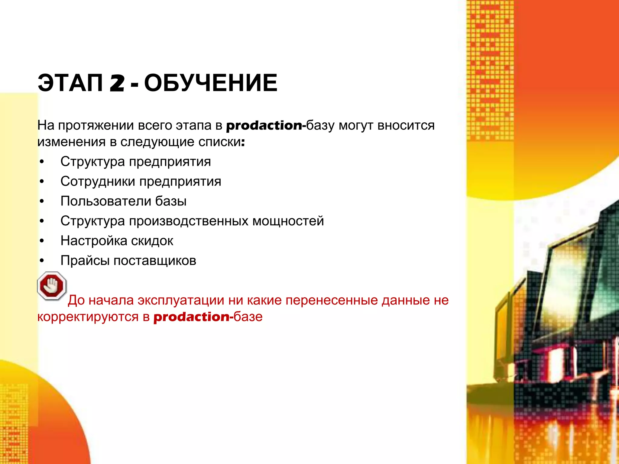 ЭТАП 2 - ОБУЧЕНИЕ
На протяжении всего этапа в prodaction-базу могут вносится
изменения в следующие списки:
• Структура предприятия
• Сотрудники предприятия
• Пользователи базы
• Структура производственных мощностей
• Настройка скидок
• Прайсы поставщиков
До начала эксплуатации ни какие перенесенные данные не
корректируются в prodaction-базе

 