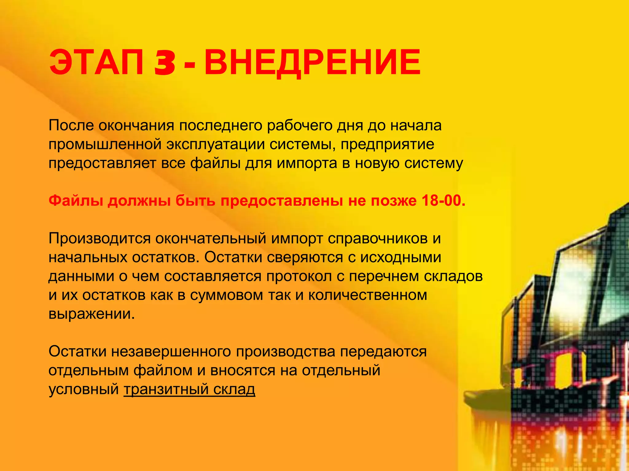 ЭТАП 3 - ВНЕДРЕНИЕ
После окончания последнего рабочего дня до начала
промышленной эксплуатации системы, предприятие
предоставляет все файлы для импорта в новую систему
Файлы должны быть предоставлены не позже 18-00.
Производится окончательный импорт справочников и
начальных остатков. Остатки сверяются с исходными
данными о чем составляется протокол с перечнем складов
и их остатков как в суммовом так и количественном
выражении.
Остатки незавершенного производства передаются
отдельным файлом и вносятся на отдельный
условный транзитный склад

 