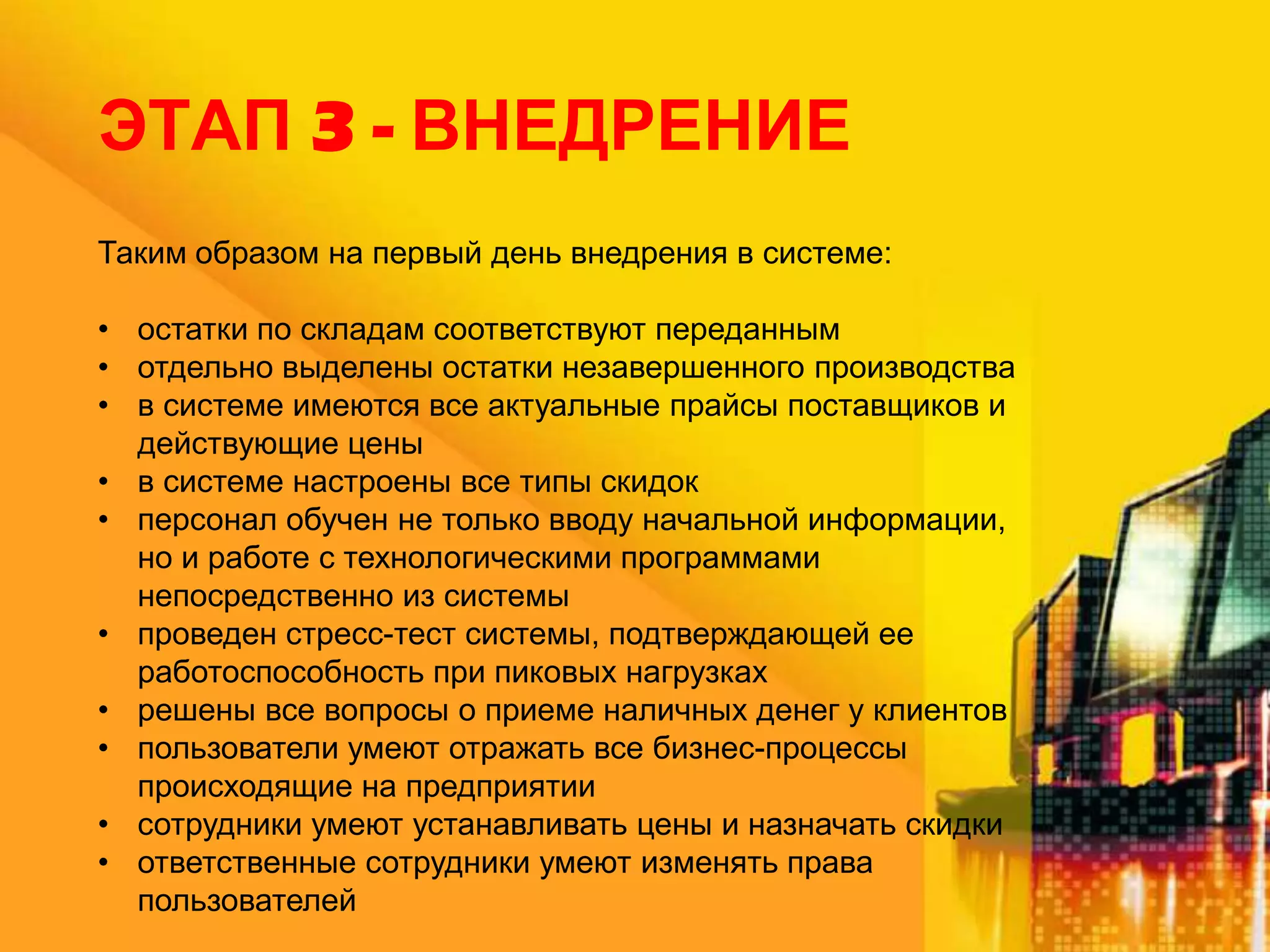 ЭТАП 3 - ВНЕДРЕНИЕ
Таким образом на первый день внедрения в системе:
• остатки по складам соответствуют переданным
• отдельно выделены остатки незавершенного производства
• в системе имеются все актуальные прайсы поставщиков и
действующие цены
• в системе настроены все типы скидок
• персонал обучен не только вводу начальной информации,
но и работе с технологическими программами
непосредственно из системы
• проведен стресс-тест системы, подтверждающей ее
работоспособность при пиковых нагрузках
• решены все вопросы о приеме наличных денег у клиентов
• пользователи умеют отражать все бизнес-процессы
происходящие на предприятии
• сотрудники умеют устанавливать цены и назначать скидки
• ответственные сотрудники умеют изменять права
пользователей

 