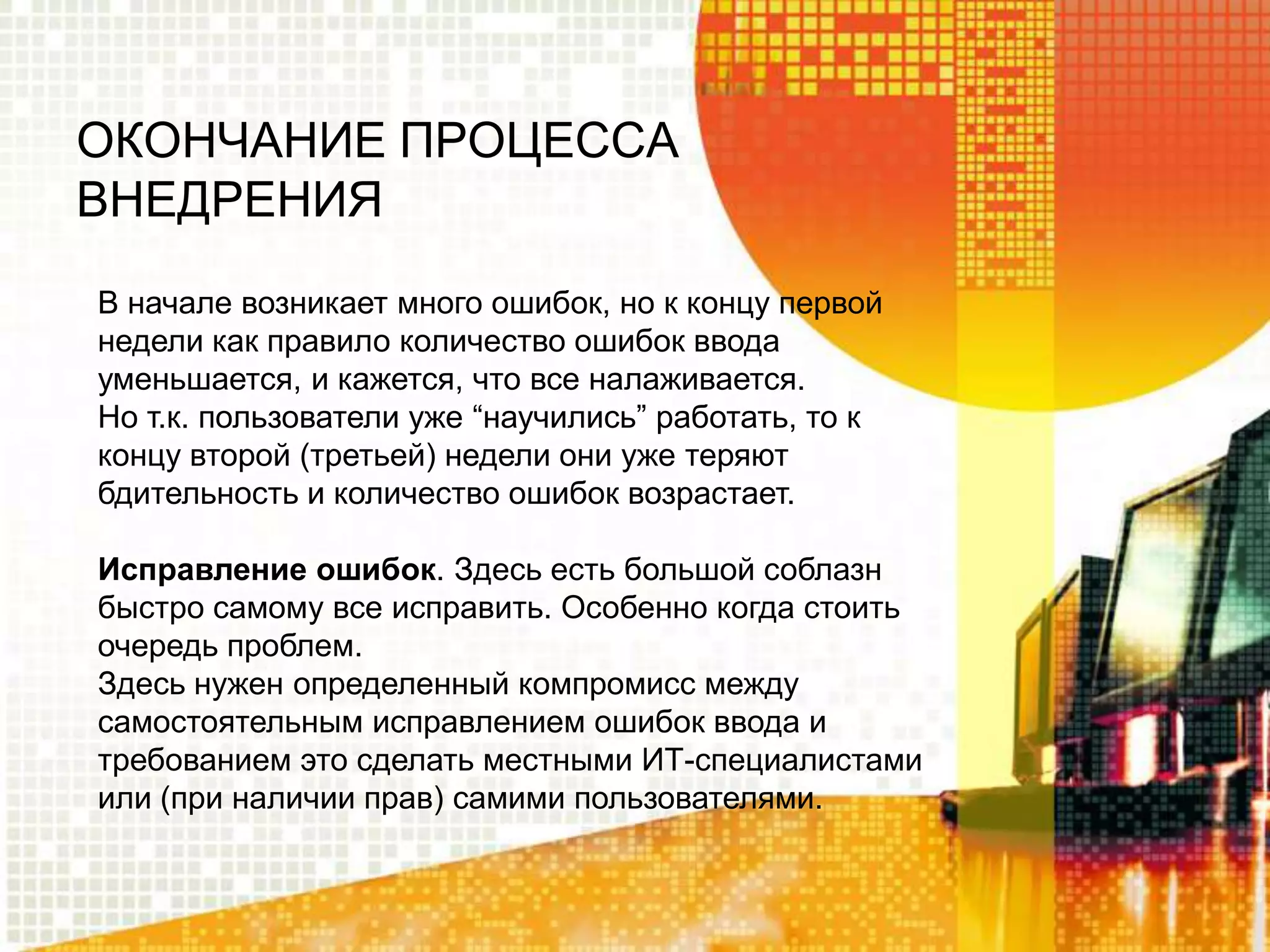 ОКОНЧАНИЕ ПРОЦЕССА
ВНЕДРЕНИЯ
В начале возникает много ошибок, но к концу первой
недели как правило количество ошибок ввода
уменьшается, и кажется, что все налаживается.
Но т.к. пользователи уже “научились” работать, то к
концу второй (третьей) недели они уже теряют
бдительность и количество ошибок возрастает.
Исправление ошибок. Здесь есть большой соблазн
быстро самому все исправить. Особенно когда стоить
очередь проблем.
Здесь нужен определенный компромисс между
самостоятельным исправлением ошибок ввода и
требованием это сделать местными ИТ-специалистами
или (при наличии прав) самими пользователями.

 