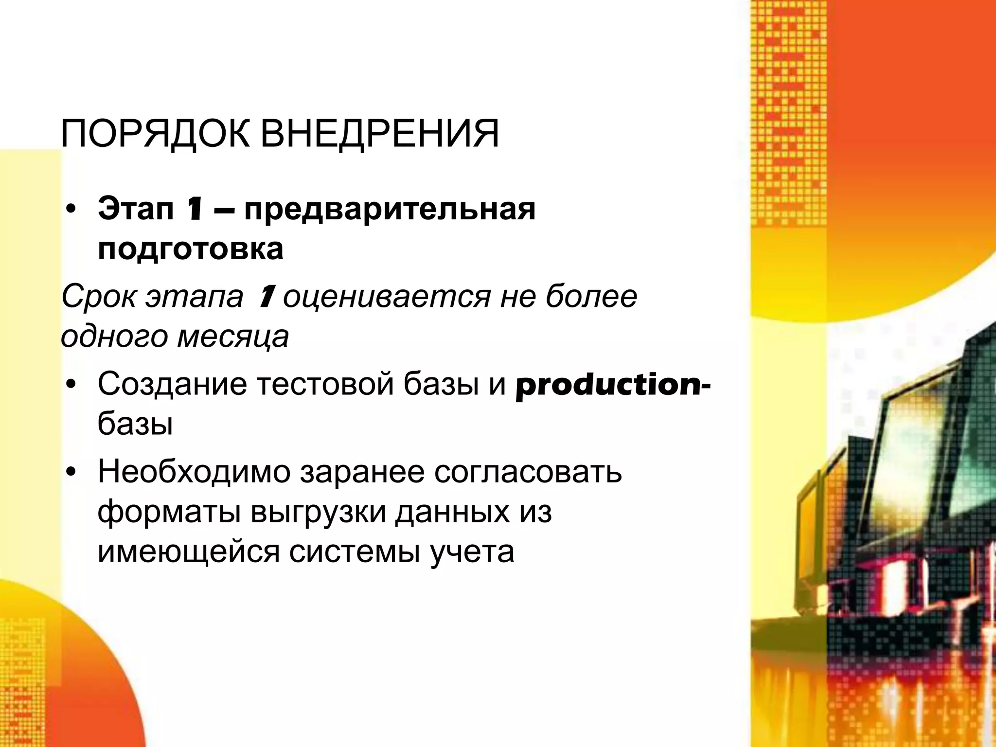 ПОРЯДОК ВНЕДРЕНИЯ
• Этап 1 – предварительная
подготовка
Срок этапа 1 оценивается не более
одного месяца
• Создание тестовой базы и productionбазы
• Необходимо заранее согласовать
форматы выгрузки данных из
имеющейся системы учета

 