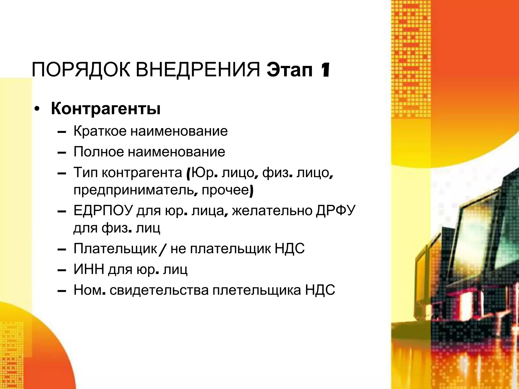 ПОРЯДОК ВНЕДРЕНИЯ Этап 1
• Контрагенты
– Краткое наименование
– Полное наименование
– Тип контрагента (Юр. лицо, физ. лицо,
предприниматель, прочее)
– ЕДРПОУ для юр. лица, желательно ДРФУ
для физ. лиц
– Плательщик / не плательщик НДС
– ИНН для юр. лиц
– Ном. свидетельства плетельщика НДС

 