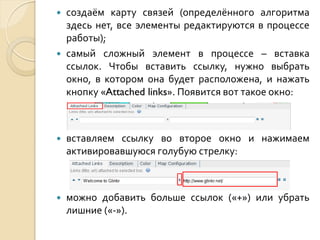 



создаём карту связей (определённого алгоритма
здесь нет, все элементы редактируются в процессе
работы);
самый сложный элемент в процессе – вставка
ссылок. Чтобы вставить ссылку, нужно выбрать
окно, в котором она будет расположена, и нажать
кнопку «Attached links». Появится вот такое окно:



вставляем ссылку во второе окно и нажимаем
активировавшуюся голубую стрелку:



можно добавить больше ссылок («+») или убрать
лишние («-»).

 