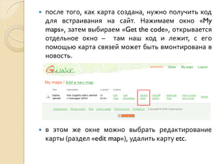 

после того, как карта создана, нужно получить код
для встраивания на сайт. Нажимаем окно «My
maps», затем выбираем «Get the code», открывается
отдельное окно – там наш код и лежит, с его
помощью карта связей может быть вмонтирована в
новость.



в этом же окне можно выбрать редактирование
карты (раздел «edit map»), удалить карту etc.

 
